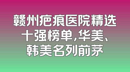 赣州疤痕医院精选十强榜单，华美、韩美名列前茅