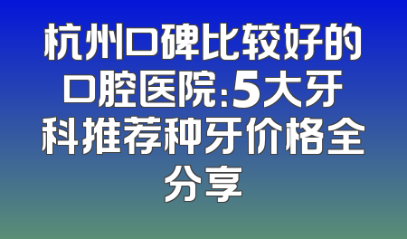 杭州口碑比较好的口腔医院：5大牙科推荐种牙价格全分享