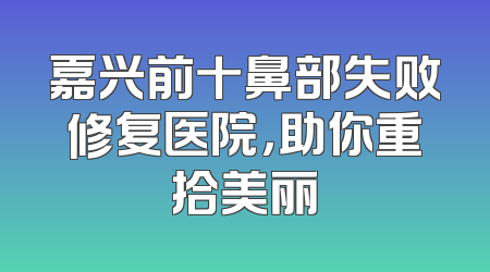 嘉兴前十鼻部失败修复医院，助你重拾美丽