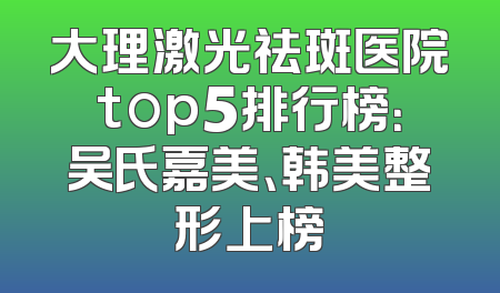 大理激光祛斑医院top5排行榜：吴氏嘉美、韩美整形上榜