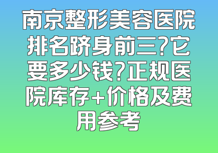 南京整形美容医院排名跻身前三？它要多少钱？正规医院库存+价格及费用参考