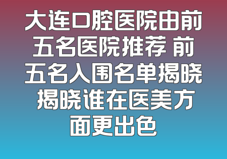 大连口腔医院由前五名医院推荐 前五名入围名单揭晓 揭晓谁在医美方面更出色