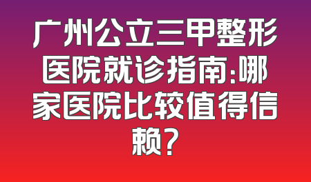 广州公立三甲整形医院就诊指南：哪家医院比较值得信赖？