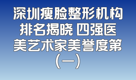 深圳瘦脸整形机构排名揭晓 四强医美艺术家美誉度第(一)