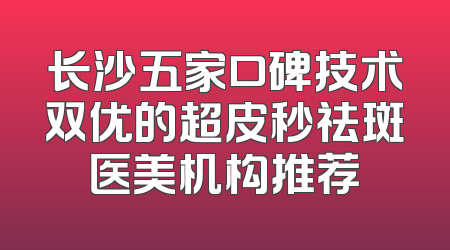 长沙五家口碑技术双优的超皮秒祛斑医美机构推荐
