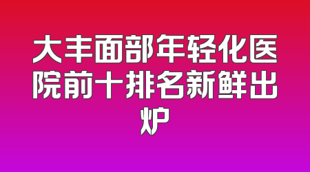 大丰面部年轻化医院前十排名新鲜出炉