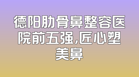 德阳肋骨鼻整容医院前五强，匠心塑美鼻