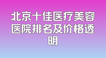北京十佳医疗美容医院排名及价格透明
