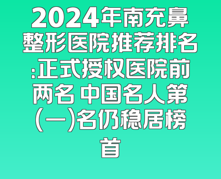 2024年南充鼻整形医院推荐排名：正式授权医院前两名 中国名人第(一)名仍稳居榜首