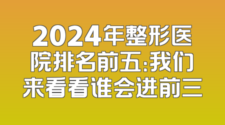 2024年整形医院排名前五：我们来看看谁会进前三