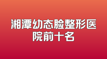 湘潭幼态脸整形医院前十名