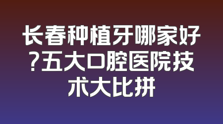 长春种植牙哪家好？五大口腔医院技术大比拼