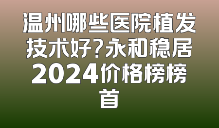 温州哪些医院植发技术好？永和稳居2024价格榜榜首