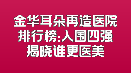 金华耳朵再造医院排行榜：入围四强揭晓谁更医美