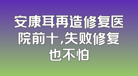 安康耳再造修复医院前十，失败修复也不怕