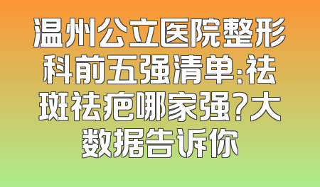 温州公立医院整形科前五强清单：祛斑祛疤哪家强？大数据告诉你