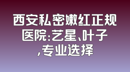 西安私密嫩红正规医院：艺星、叶子，专业选择