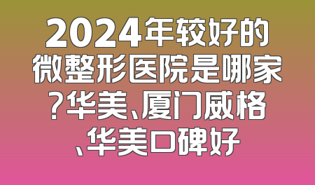 2024年较好的微整形医院是哪家？华美、厦门威格、华美口碑好