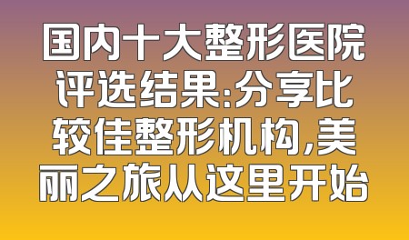国内十大整形医院评选结果：分享比较佳整形机构，美丽之旅从这里开始