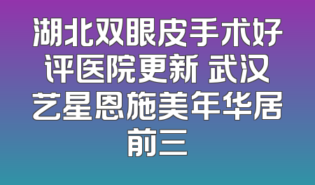 湖北双眼皮手术好评医院更新 武汉艺星恩施美年华居前三