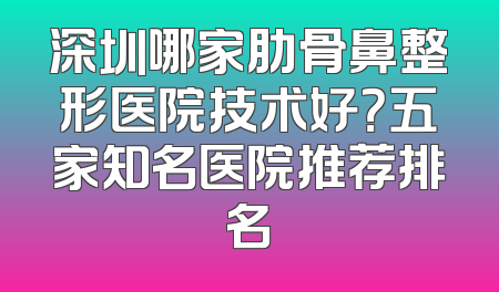 深圳哪家肋骨鼻整形医院技术好？五家知名医院推荐排名