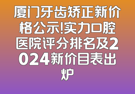 厦门牙齿矫正新价格公示！实力口腔医院评分排名及2024新价目表出炉