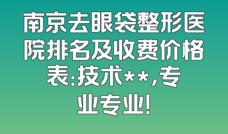 南京去眼袋整形医院排名及收费价格表：技术**，专业专业！