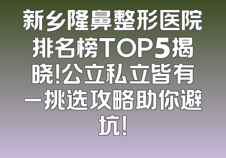 新乡隆鼻整形医院排名榜TOP5揭晓！公立私立皆有_挑选攻略助你避坑！