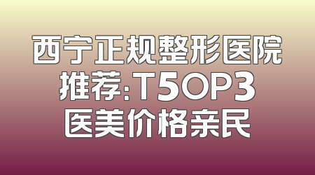 西宁正规整形医院推荐：T5OP3医美价格亲民