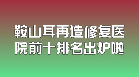 鞍山耳再造修复医院前十排名出炉啦