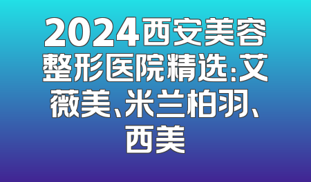 2024西安美容整形医院精选：艾薇美、米兰柏羽、西美