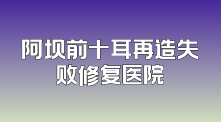 阿坝前十耳再造失败修复医院
