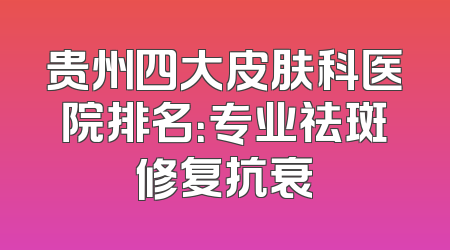 贵州四大皮肤科医院排名：专业祛斑修复抗衰