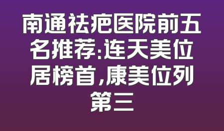 南通祛疤医院前五名推荐：连天美位居榜首，康美位列第三
