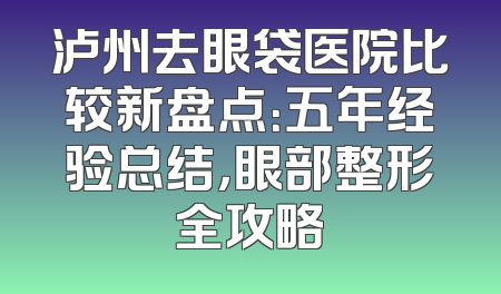 泸州去眼袋医院比较新盘点：五年经验总结，眼部整形全攻略