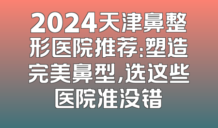 2024天津鼻整形医院推荐：塑造完美鼻型，选这些医院准没错