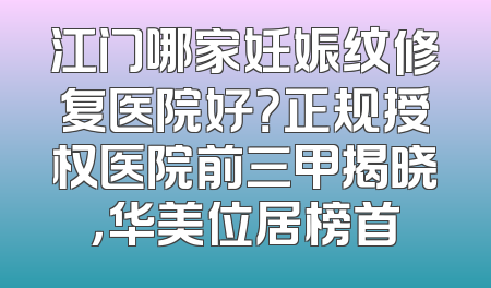 江门哪家妊娠纹修复医院好？正规授权医院前三甲揭晓，华美位居榜首