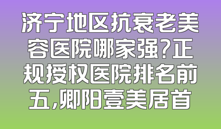 济宁地区抗衰老美容医院哪家强？正规授权医院排名前五，卿阳壹美居首