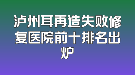 泸州耳再造失败修复医院前十排名出炉