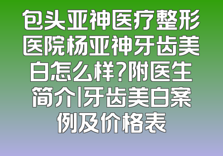 包头亚神医疗整形医院杨亚神牙齿美白怎么样？附医生简介|牙齿美白案例及价格表