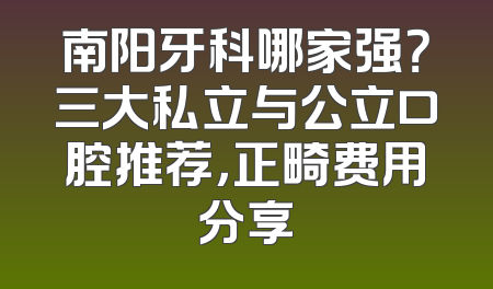 南阳牙科哪家强？三大私立与公立口腔推荐，正畸费用分享