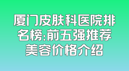 厦门皮肤科医院排名榜：前五强推荐美容价格介绍