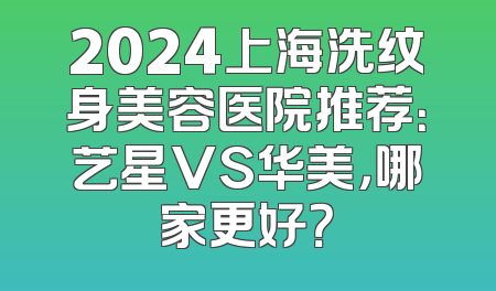 2024上海洗纹身美容医院推荐：艺星VS华美，哪家更好？