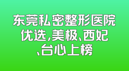 东莞私密整形医院优选，美极、西妃、台心上榜