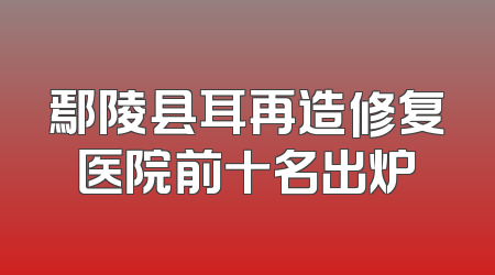 鄢陵县耳再造修复医院前十名出炉