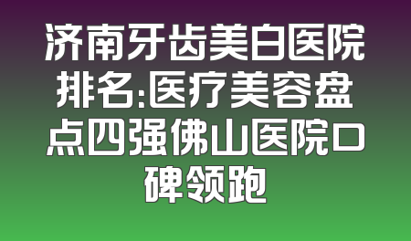 济南牙齿美白医院排名：医疗美容盘点四强佛山医院口碑领跑