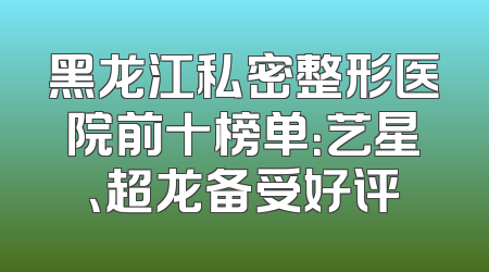 黑龙江私密整形医院前十榜单：艺星、超龙备受好评