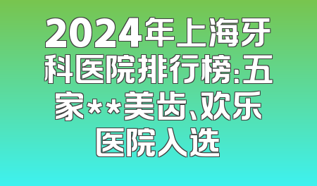2024年上海牙科医院排行榜：五家**美齿、欢乐医院入选