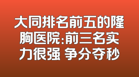 大同排名前五的隆胸医院：前三名实力很强 争分夺秒
