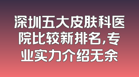深圳五大皮肤科医院比较新排名，专业实力介绍无余
